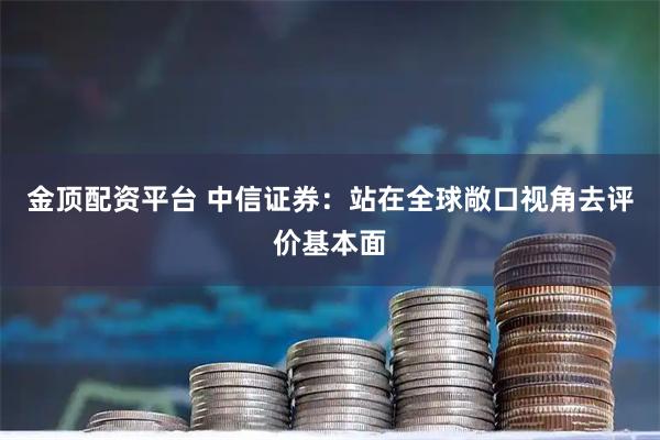 金顶配资平台 中信证券：站在全球敞口视角去评价基本面