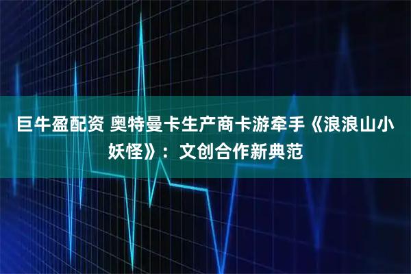 巨牛盈配资 奥特曼卡生产商卡游牵手《浪浪山小妖怪》：文创合作新典范