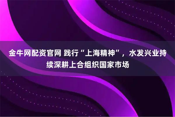 金牛网配资官网 践行“上海精神”，水发兴业持续深耕上合组织国家市场