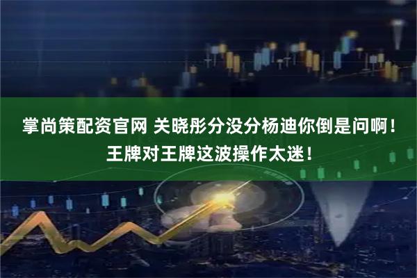 掌尚策配资官网 关晓彤分没分杨迪你倒是问啊！王牌对王牌这波操作太迷！