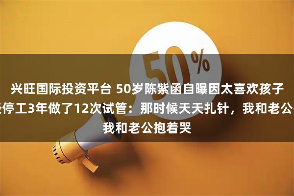 兴旺国际投资平台 50岁陈紫函自曝因太喜欢孩子，曾经停工3年做了12次试管：那时候天天扎针，我和老公抱着哭
