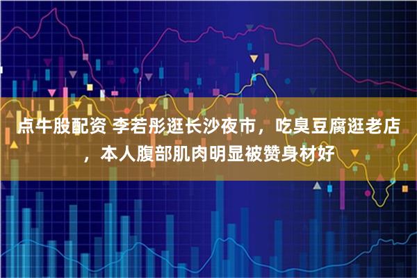 点牛股配资 李若彤逛长沙夜市，吃臭豆腐逛老店，本人腹部肌肉明显被赞身材好