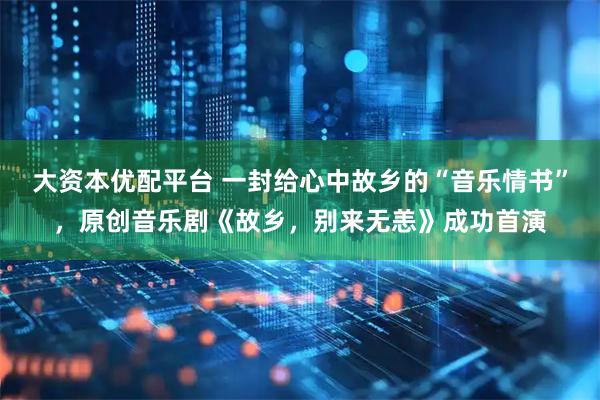 大资本优配平台 一封给心中故乡的“音乐情书”，原创音乐剧《故乡，别来无恙》成功首演
