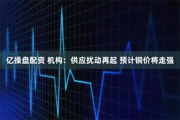 亿操盘配资 机构：供应扰动再起 预计铜价将走强
