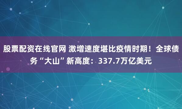 股票配资在线官网 激增速度堪比疫情时期！全球债务“大山”新高度：337.7万亿美元