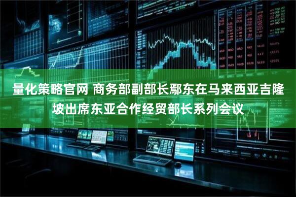 量化策略官网 商务部副部长鄢东在马来西亚吉隆坡出席东亚合作经贸部长系列会议