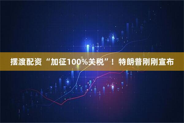 摆渡配资 “加征100%关税”！特朗普刚刚宣布