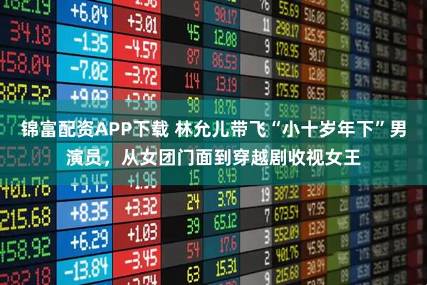 锦富配资APP下载 林允儿带飞“小十岁年下”男演员，从女团门面到穿越剧收视女王