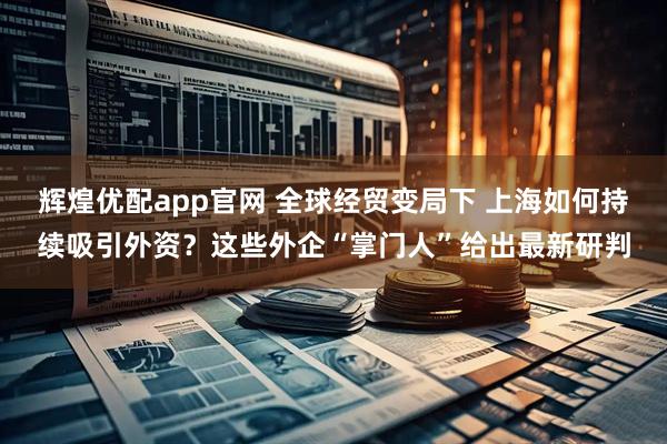 辉煌优配app官网 全球经贸变局下 上海如何持续吸引外资？这些外企“掌门人”给出最新研判