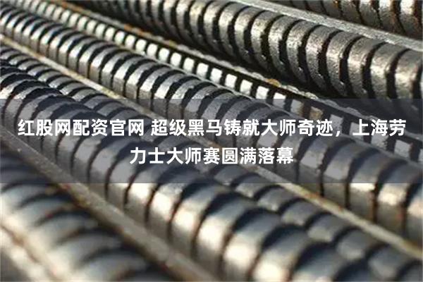 红股网配资官网 超级黑马铸就大师奇迹，上海劳力士大师赛圆满落幕