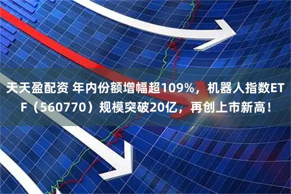 天天盈配资 年内份额增幅超109%，机器人指数ETF（560770）规模突破20亿，再创上市新高！
