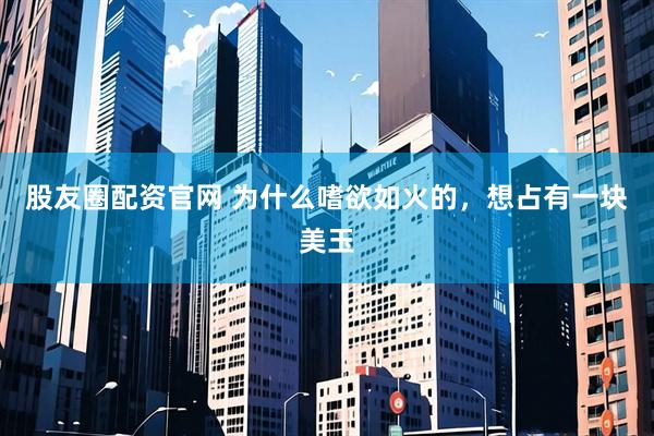 股友圈配资官网 为什么嗜欲如火的，想占有一块美玉