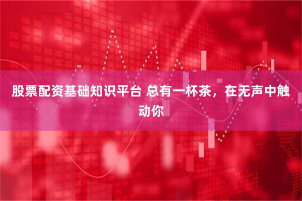 股票配资基础知识平台 总有一杯茶，在无声中触动你