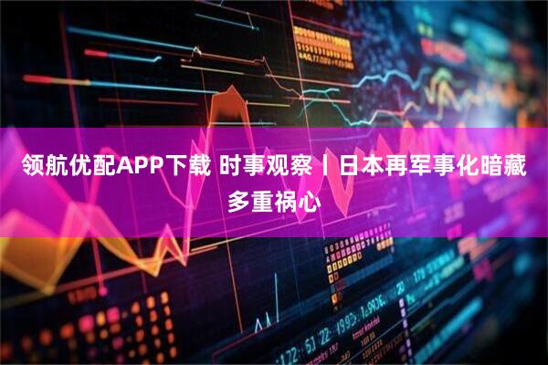 领航优配APP下载 时事观察丨日本再军事化暗藏多重祸心