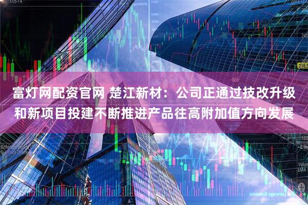 富灯网配资官网 楚江新材：公司正通过技改升级和新项目投建不断推进产品往高附加值方向发展