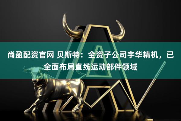 尚盈配资官网 贝斯特：全资子公司宇华精机，已全面布局直线运动部件领域