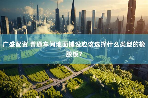 广盛配资 普通车间地面铺设应该选择什么类型的橡胶板？