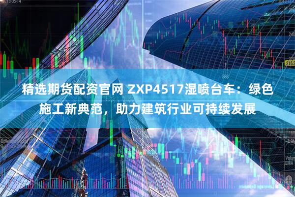 精选期货配资官网 ZXP4517湿喷台车：绿色施工新典范，助力建筑行业可持续发展