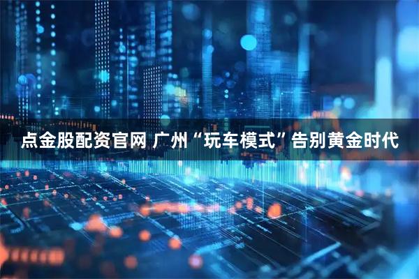点金股配资官网 广州“玩车模式”告别黄金时代