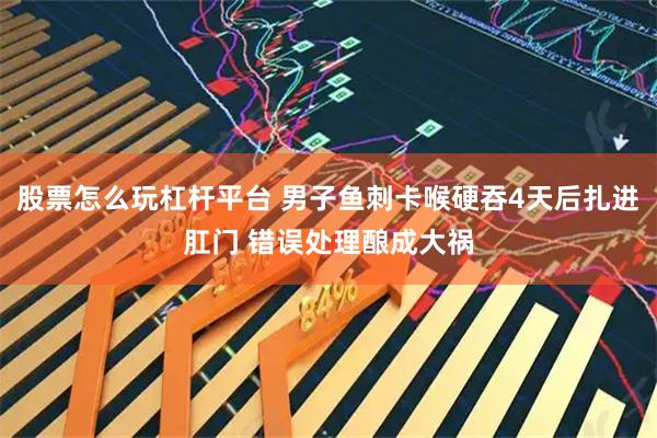 股票怎么玩杠杆平台 男子鱼刺卡喉硬吞4天后扎进肛门 错误处理酿成大祸