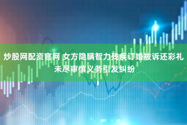 炒股网配资官网 女方隐瞒智力残疾订婚被诉还彩礼 未尽审慎义务引发纠纷