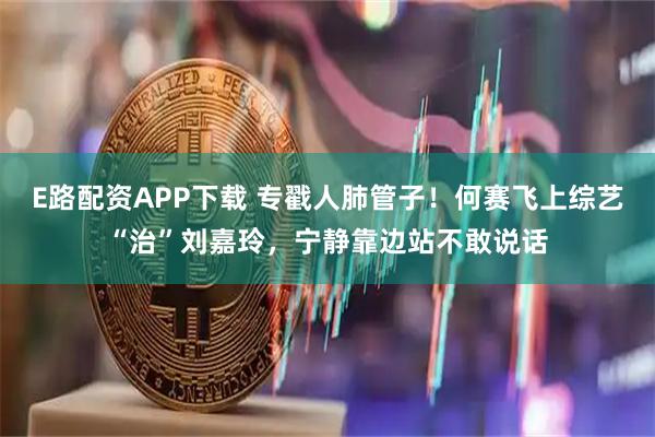 E路配资APP下载 专戳人肺管子！何赛飞上综艺“治”刘嘉玲，宁静靠边站不敢说话