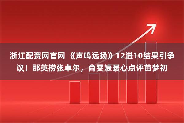 浙江配资网官网 《声鸣远扬》12进10结果引争议！那英捞张卓尔，尚雯婕暖心点评苗梦初