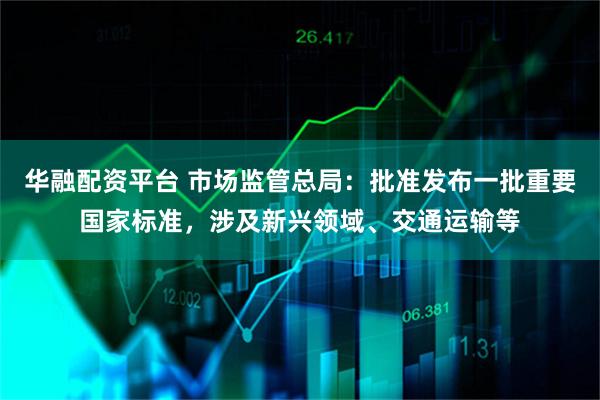 华融配资平台 市场监管总局：批准发布一批重要国家标准，涉及新兴领域、交通运输等