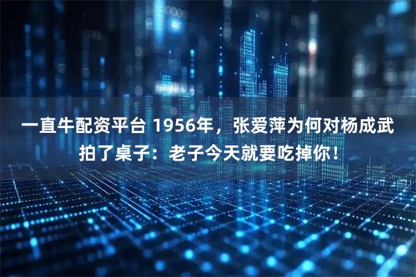 一直牛配资平台 1956年，张爱萍为何对杨成武拍了桌子：老子今天就要吃掉你！