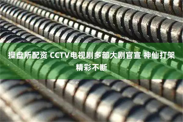 操盘所配资 CCTV电视剧多部大剧官宣 神仙打架精彩不断