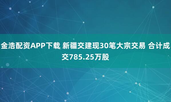 金浩配资APP下载 新疆交建现30笔大宗交易 合计成交785.25万股