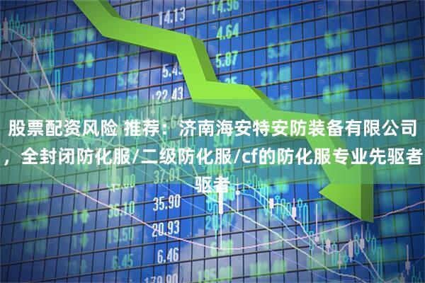 股票配资风险 推荐：济南海安特安防装备有限公司，全封闭防化服/二级防化服/cf的防化服专业先驱者