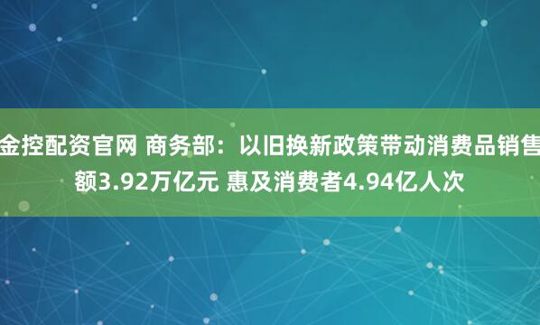 金控配资官网 商务部：以旧换新政策带动消费品销售额3.92万亿元 惠及消费者4.94亿人次