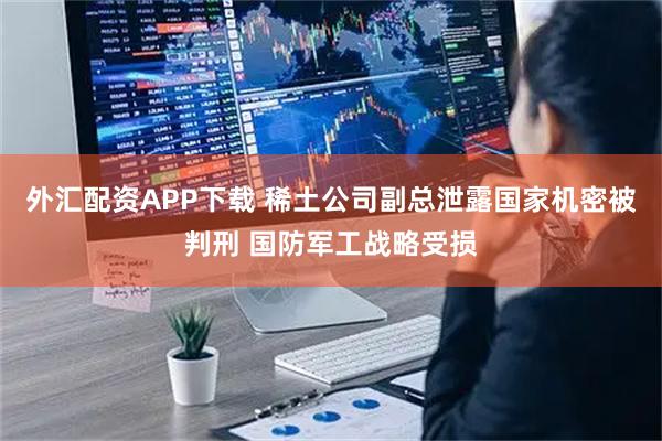 外汇配资APP下载 稀土公司副总泄露国家机密被判刑 国防军工战略受损