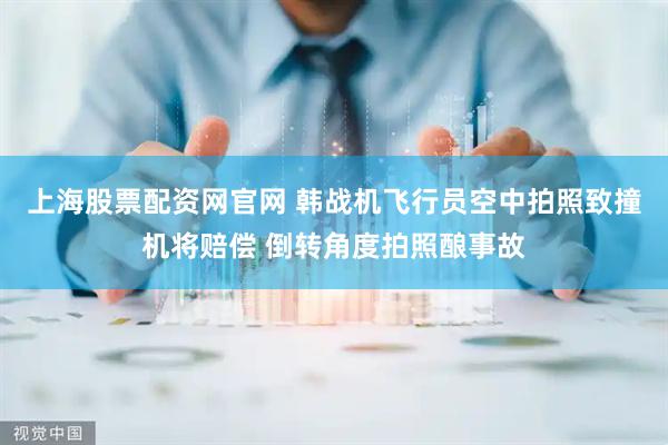 上海股票配资网官网 韩战机飞行员空中拍照致撞机将赔偿 倒转角度拍照酿事故
