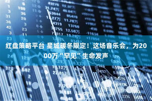 红盘策略平台 星城暖冬限定！这场音乐会，为2000万“罕见”生命发声
