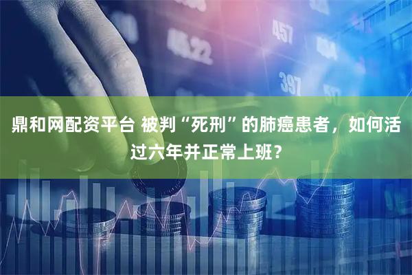 鼎和网配资平台 被判“死刑”的肺癌患者，如何活过六年并正常上班？