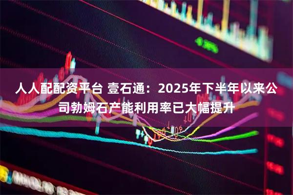 人人配配资平台 壹石通：2025年下半年以来公司勃姆石产能利用率已大幅提升