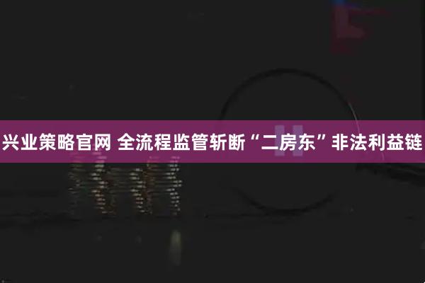 兴业策略官网 全流程监管斩断“二房东”非法利益链