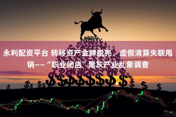 永利配资平台 转移资产金蝉脱壳、虚假清算失联甩锅——“职业闭店”黑灰产业乱象调查