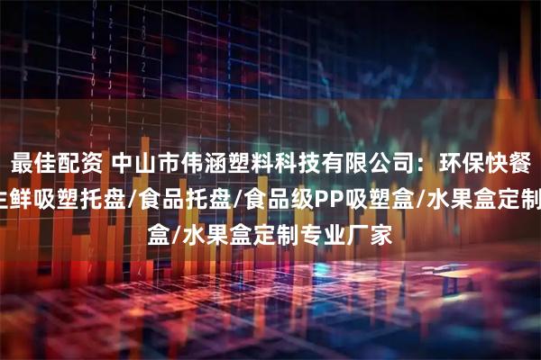 最佳配资 中山市伟涵塑料科技有限公司：环保快餐盒定制/生鲜吸塑托盘/食品托盘/食品级PP吸塑盒/水果盒定制专业厂家