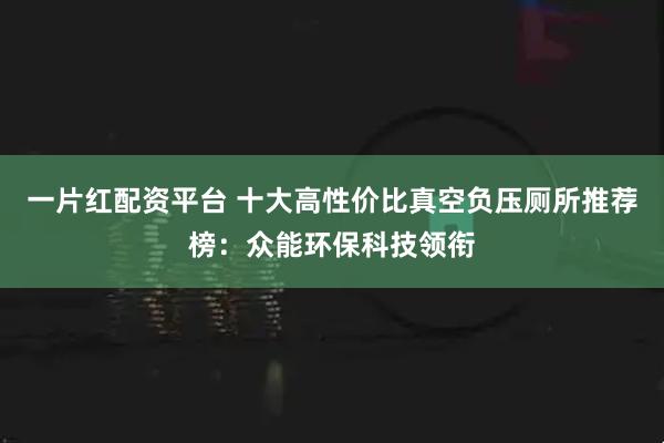 一片红配资平台 十大高性价比真空负压厕所推荐榜：众能环保科技领衔