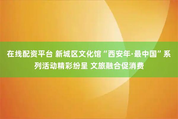 在线配资平台 新城区文化馆“西安年·最中国”系列活动精彩纷呈 文旅融合促消费
