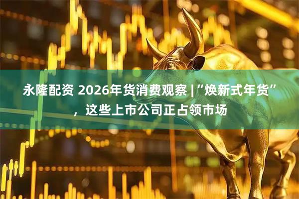 永隆配资 2026年货消费观察 |“焕新式年货”，这些上市公司正占领市场