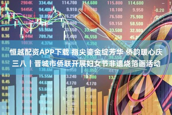 恒越配资APP下载 指尖鎏金绽芳华 侨韵暖心庆三八｜晋城市侨联开展妇女节非遗烧箔画活动