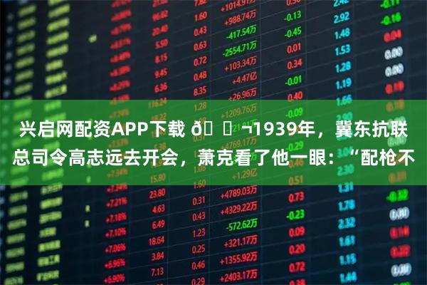 兴启网配资APP下载 🌬1939年，冀东抗联总司令高志远去开会，萧克看了他一眼：“配枪不
